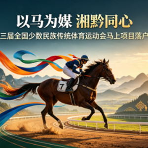 以马为媒、湘黔同心：国家级民族赛事开启省际协同发展新篇章   文/罗文骅